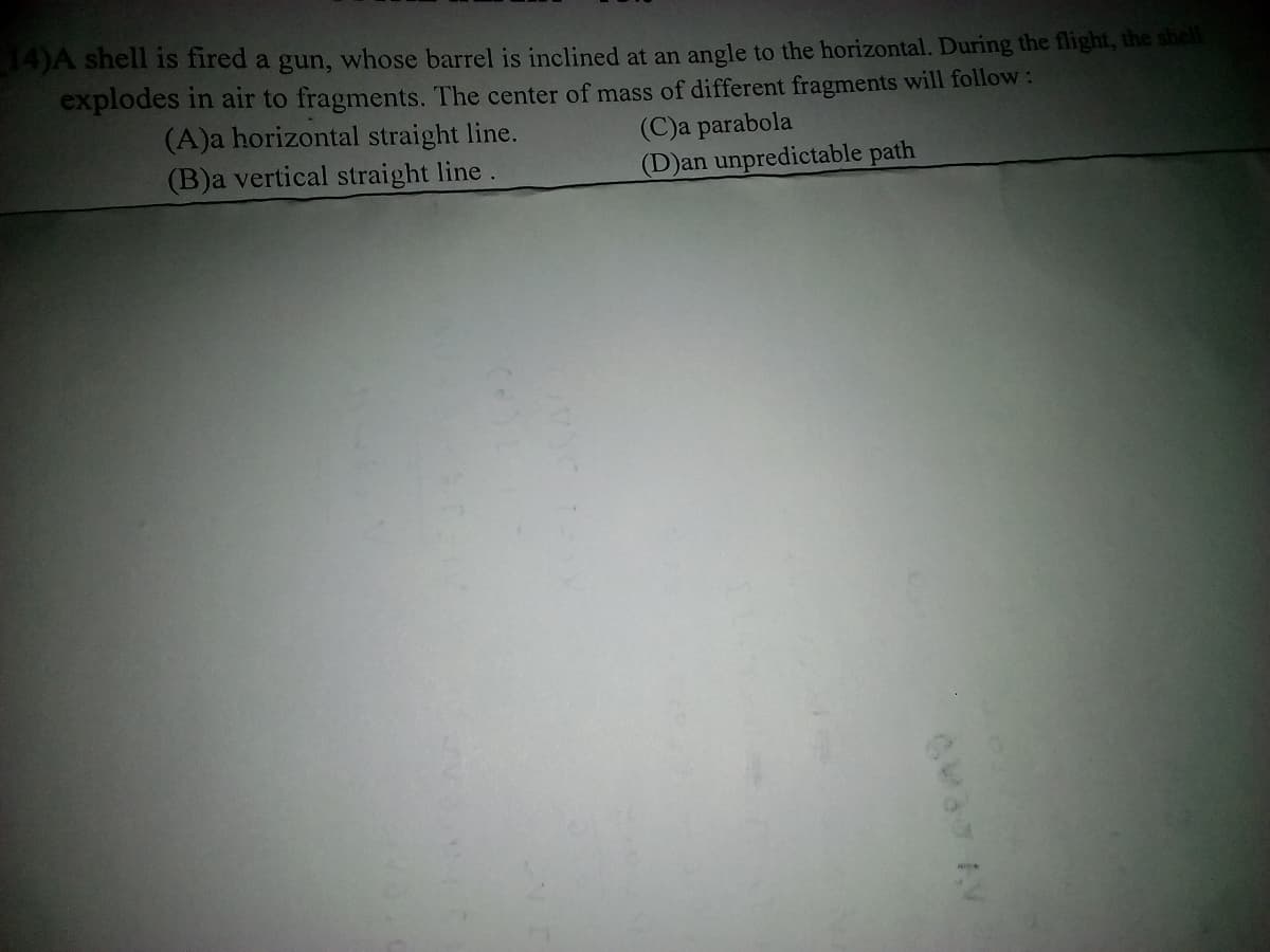 14)A shell is fired a gun, whose barrel is inclined at an angle to the horizontal. During the flight, the shell
explodes in air to fragments. The center of mass of different fragments will follow:
(A)a horizontal straight line.
(B)a vertical straight line.
(C)a parabola
(D)an unpredictable path
