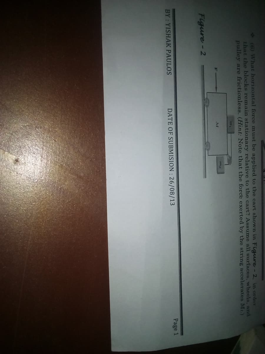 2(6) What horizontal force must be applied to the cart shown in Figure - 2, in order
that the blocks remain stationary relative to the cart? Assume all surfaces, wheels, and
pulley are frictionless. (Hint: Note that the force exerted by the string accelerates M1.)
7781
7729
Figure-2
BY: YISHAK PAULOS
DATE OF SUBMISION : 26/08/13
Page 1
