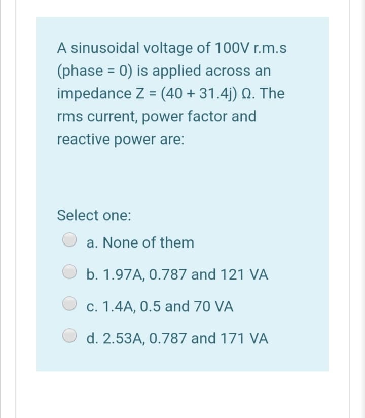 A sinusoidal voltage of 100V r.m.s
(phase = 0) is applied across an
impedance Z = (40 + 31.4j) Q. The
%3D
rms current, power factor and
reactive power are:
Select one:
a. None of them
b. 1.97A, 0.787 and 121 VA
c. 1.4A, 0.5 and 70 VA
d. 2.53A, 0.787 and 171 VA
