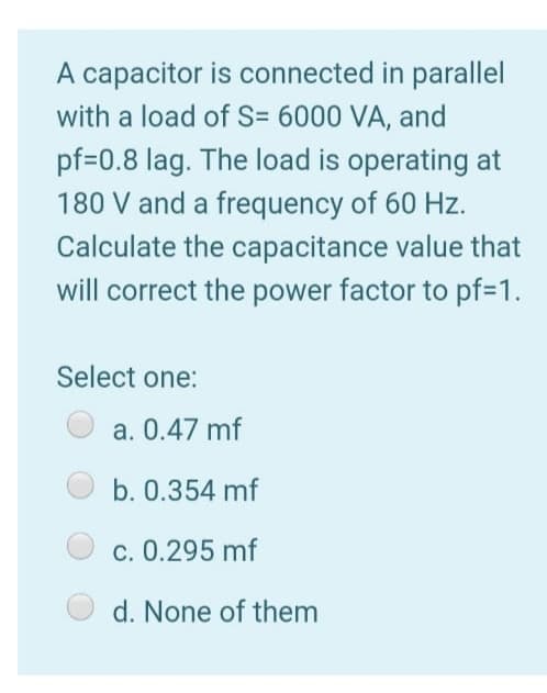 A capacitor is connected in parallel
with a load of S= 6000 VA, and
pf=0.8 lag. The load is operating at
180 V and a frequency of 60 Hz.
Calculate the capacitance value that
will correct the power factor to pf=1.
Select one:
a. 0.47 mf
b. 0.354 mf
c. 0.295 mf
d. None of them
