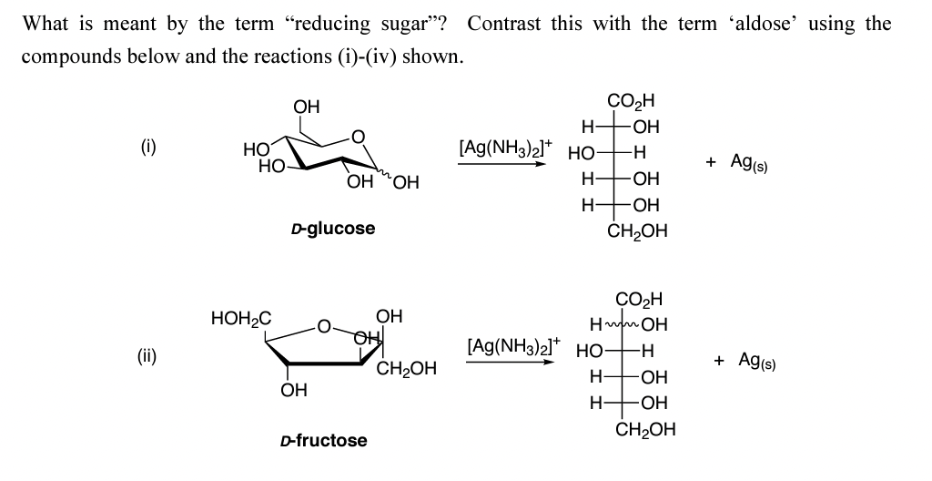 What is meant by the term "reducing sugar"? Contrast this with the term 'aldose' using the
compounds below and the reactions (i)-(iv) shown.
(i)
(ii)
HO
НО-
HOH2C
OH
D-glucose
ОН
OH OH
О
OH
ОН
D-fructose
CH₂OH
CO₂H
HO-H
[Ag(NH3)2]+ Но н
H-OH
Н- OH
CH₂OH
CO₂H
HOH
[Ag(NH3)2]+ HO-
Н-
Н
—н
-OH
OH
CH₂OH
+ Ag(s)
+ Ag(s)