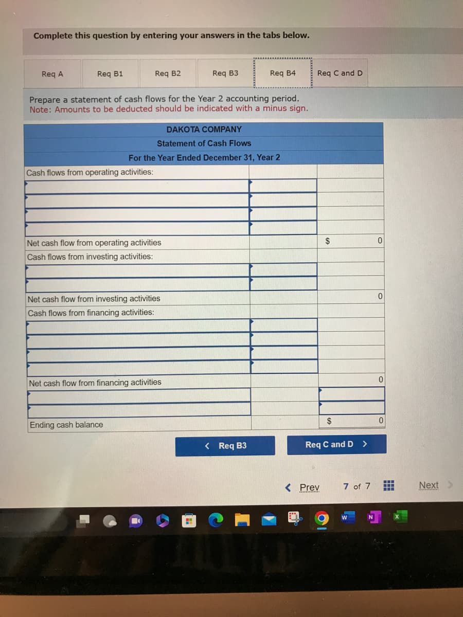 Complete this question by entering your answers in the tabs below.
Req A
Req B1
Req B2
Cash flows from operating activities:
Prepare a statement of cash flows for the Year 2 accounting period.
Note: Amounts to be deducted should be indicated with a minus sign.
DAKOTA COMPANY
Statement of Cash Flows
Net cash flow from operating activities
Cash flows from investing activities:
Ending cash balance
Req B3
For the Year Ended December 31, Year 2
Net cash flow from investing activities
Cash flows from financing activities:
Net cash flow from financing activities
Req B4
< Req B3
111
Req C and D
< Prev
$
Req C and D >
O
$
CHEER
7 of 7
MASTER
W
N
0
0
0
0
i
HH
Next >
www