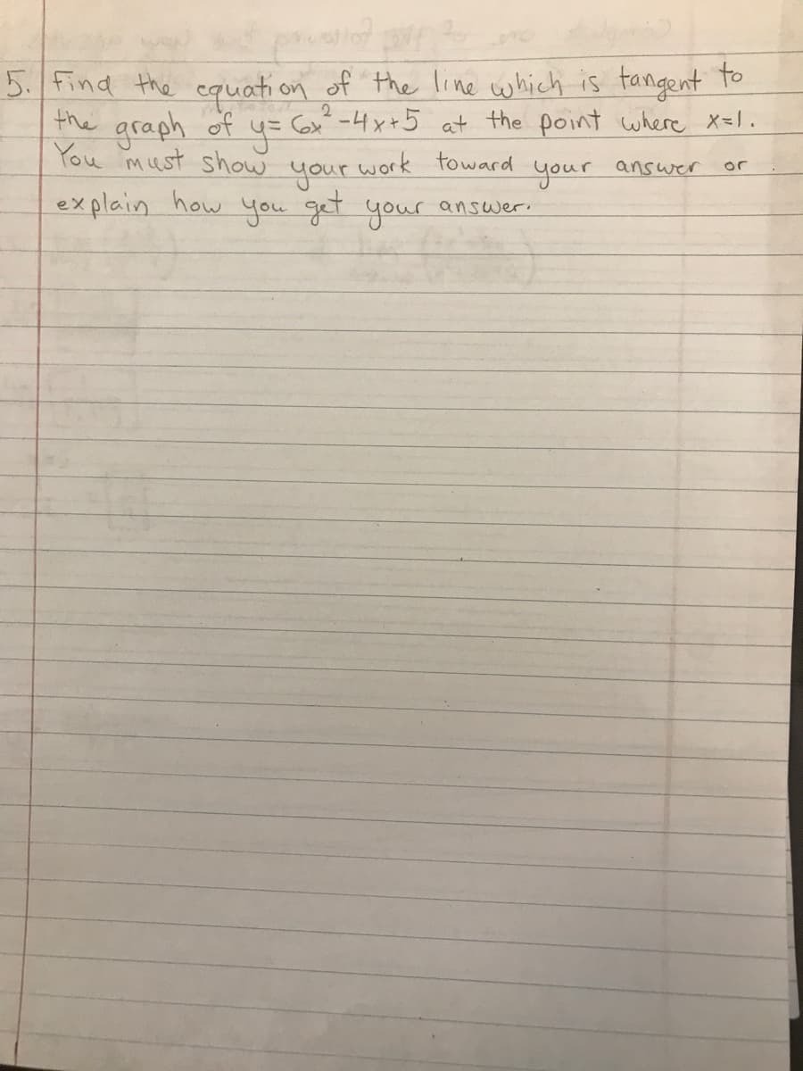 #107
5. Find the equation of the line which is tangent to
the
2
y = 6x² - 4x +5 at the point where x=1.
work toward
answer
your
or
graph of
You must show
your
explain how you get your answer.