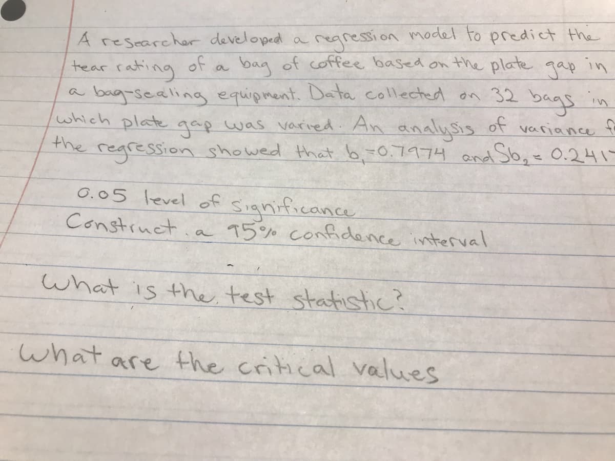 A researcher developed a regression model to predict the
tear rating of a
bag of coffee based on the plate gap in
in
a bag-sealing equipment. Data collected on 32 bags
which plate gap was varied. An analysis variance
the regression showed that 6,-0.7974 and Sb₂ = 0.241-
of
0.05 level of significance
Construct a
What is the test statistic?
95% confidence interval
What are the critical values
f