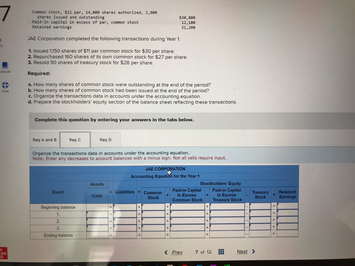 7
O
ts
eBook
Hint
C
raw
ill
Common stock, $11 par, 14,000 shares authorized, 2,800
shares issued and outstanding
Paid-in capital in excess of par, common stock
Retained earnings
JAE Corporation completed the following transactions during Year 1:
1. Issued 1,150 shares of $11 par common stock for $30 per share.
2. Repurchased 160 shares of its own common stock for $27 per share.
3. Resold 50 shares of treasury stock for $28 per share.
Required:
a. How many shares of common stock were outstanding at the end of the period?
b. How many shares of common stock had been issued at the end of the period?
c. Organize the transactions data in accounts under the accounting equation.
d. Prepare the stockholders' equity section of the balance sheet reflecting these transactions.
Complete this question by entering your answers in the tabs below.
Req A and B
Req C
Event
Organize the transactions data in accounts under the accounting equation.
Note: Enter any decreases to account balances with a minus sign. Not all cells require input.
Beginning balance
Req D
1.
2.
3.
Ending balance
Assets
Cash
JAE CORPORATION
Accounting Equation for the Year 1
= Liabilities + Common
Stock
+
+
+
+
+
$30,800
12, 100
51,200
+
+
+
+
+
Stockholders' Equity
Paid-in Capital
In Excess
Treasury Stock
Paid-in Capital
In Excess
Common Stock
< Prev
+
7 of 12
Treasury
Stock
Next >
*****
+
+
+
+
+
+
Retained
Earnings