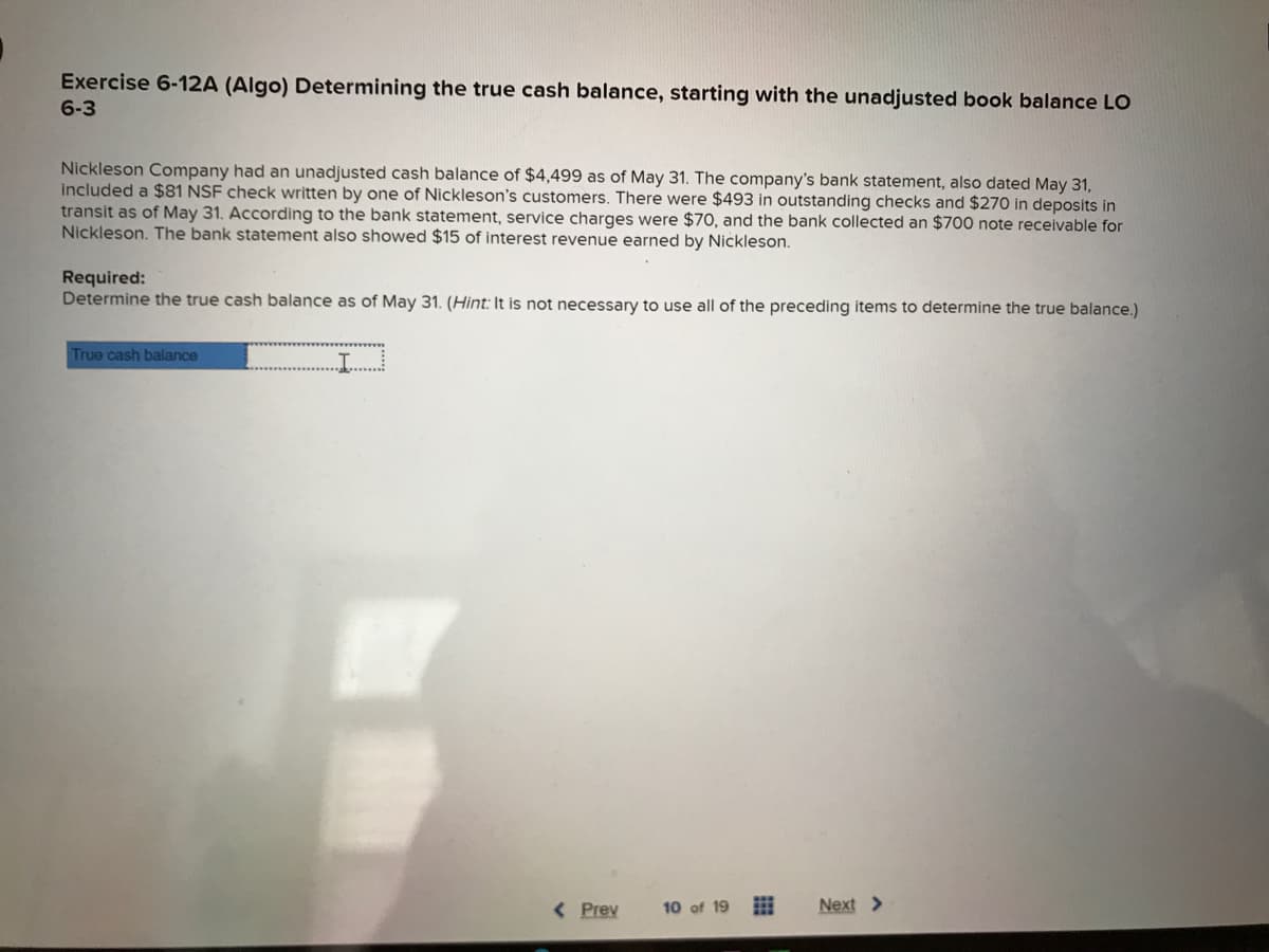 Exercise 6-12A (Algo) Determining the true cash balance, starting with the unadjusted book balance LO
6-3
Nickleson Company had an unadjusted cash balance of $4,499 as of May 31. The company's bank statement, also dated May 31,
included a $81 NSF check written by one of Nickleson's customers. There were $493 in outstanding checks and $270 in deposits in
transit as of May 31. According to the bank statement, service charges were $70, and the bank collected an $700 note receivable for
Nickleson. The bank statement also showed $15 of interest revenue earned by Nickleson.
Required:
Determine the true cash balance as of May 31. (Hint: It is not necessary to use all of the preceding items to determine the true balance.)
True cash balance
..I.....
< Prev
10 of 19
Next >