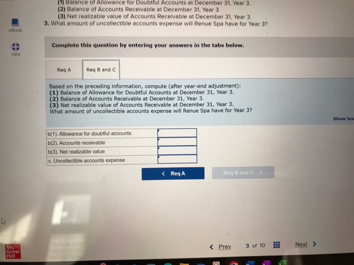 4
eBook
Hint
Mc
Graw
Hill
(1) Balance of Allowance for Doubtful Accounts at December 31, Year 3.
(2) Balance of Accounts Receivable at December 31, Year 3
(3) Net realizable value of Accounts Receivable at December 31, Year 3.
3. What amount of uncollectible accounts expense will Renue Spa have for Year 3?
Complete this question by entering your answers in the tabs below.
Req A
Req B and C
Based on the preceding information, compute (after year-end adjustment):
(1) Balance of Allowance for Doubtful Accounts at December 31, Year 3.
(2) Balance of Accounts Receivable at December 31, Year 3.
(3) Net realizable value of Accounts Receivable at December 31, Year 3.
What amount of uncollectible accounts expense will Renue Spa have for Year 3?
b(1). Allowance for doubtful accounts
b(2). Accounts receivable
b(3). Net realizable value
c. Uncollectible accounts expense
< Req A
Req B and C >
< Prev
F
3 of 10
www
Next
Show les