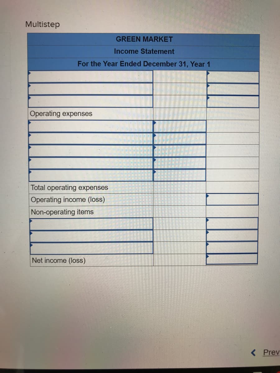 Multistep
GREEN MARKET
Income Statement
For the Year Ended December 31, Year 1
Operating expenses
Total operating expenses
Operating income (loss)
Non-operating items
Net income (loss)
< Prev
***********