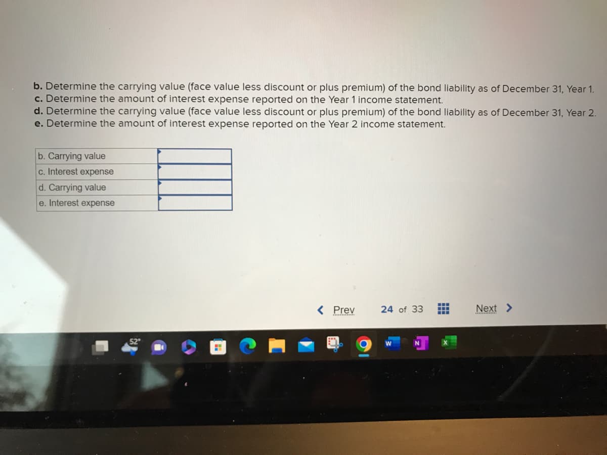 b. Determine the carrying value (face value less discount or plus premium) of the bond liability as of December 31, Year 1.
c. Determine the amount of interest expense reported on the Year 1 income statement.
d. Determine the carrying value (face value less discount or plus premium) of the bond liability as of December 31, Year 2.
e. Determine the amount of interest expense reported on the Year 2 income statement.
b. Carrying value
c. Interest expense
d. Carrying value
e. Interest expense
P
< Prev
24 of 33
W
www
Next >