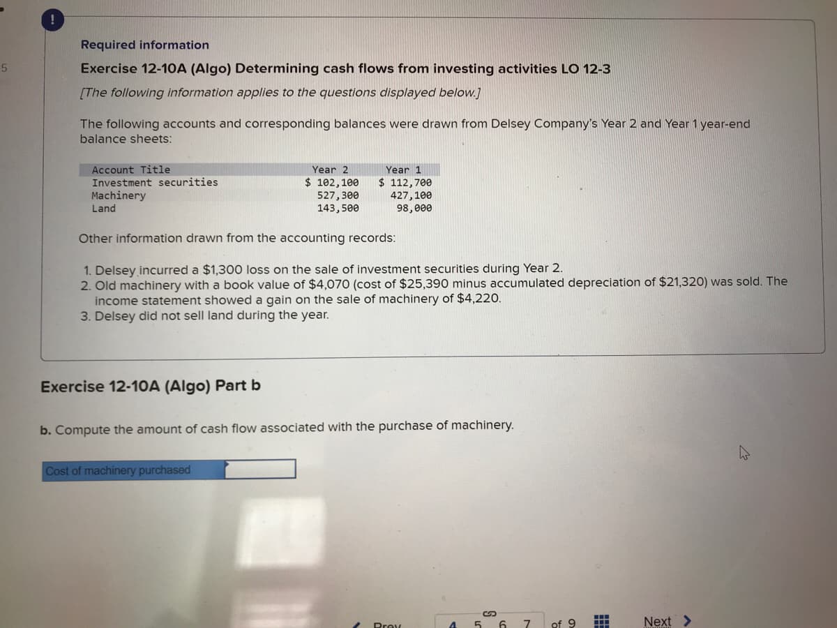 5
!
Required information
Exercise 12-10A (Algo) Determining cash flows from investing activities LO 12-3
[The following information applies to the questions displayed below.]
The following accounts and corresponding balances were drawn from Delsey Company's Year 2 and Year 1 year-end
balance sheets:
Account Title
Investment securities
Machinery
Land
Exercise 12-10A (Algo) Part b
Year 2
$ 102,100
527,300
143,500
Other information drawn from the accounting records:
1. Delsey incurred a $1,300 loss on the sale of investment securities during Year 2.
2. Old machinery with a book value of $4,070 (cost of $25,390 minus accumulated depreciation of $21,320) was sold. The
income statement showed a gain on the sale of machinery of $4,220.
3. Delsey did not sell land during the year.
Year 1
$ 112,700
427,100
98,000
Cost of machinery purchased
b. Compute the amount of cash flow associated with the purchase of machinery.
Prev
4 5
6
7
-
of 9
Next