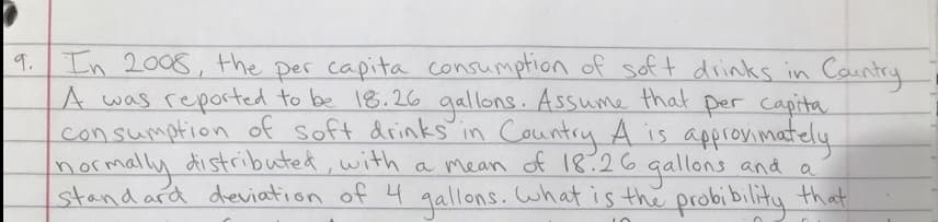 9.
In 2008, the per capita consumption of soft drinks in Country
A was reported to be 18.26 gallons. Assume that per capita
consumption of soft drinks in Country A is approximately
normally distributed, with a mean of 18.26 gallons and a
standard deviation of 4 gallons. What is the probibility that