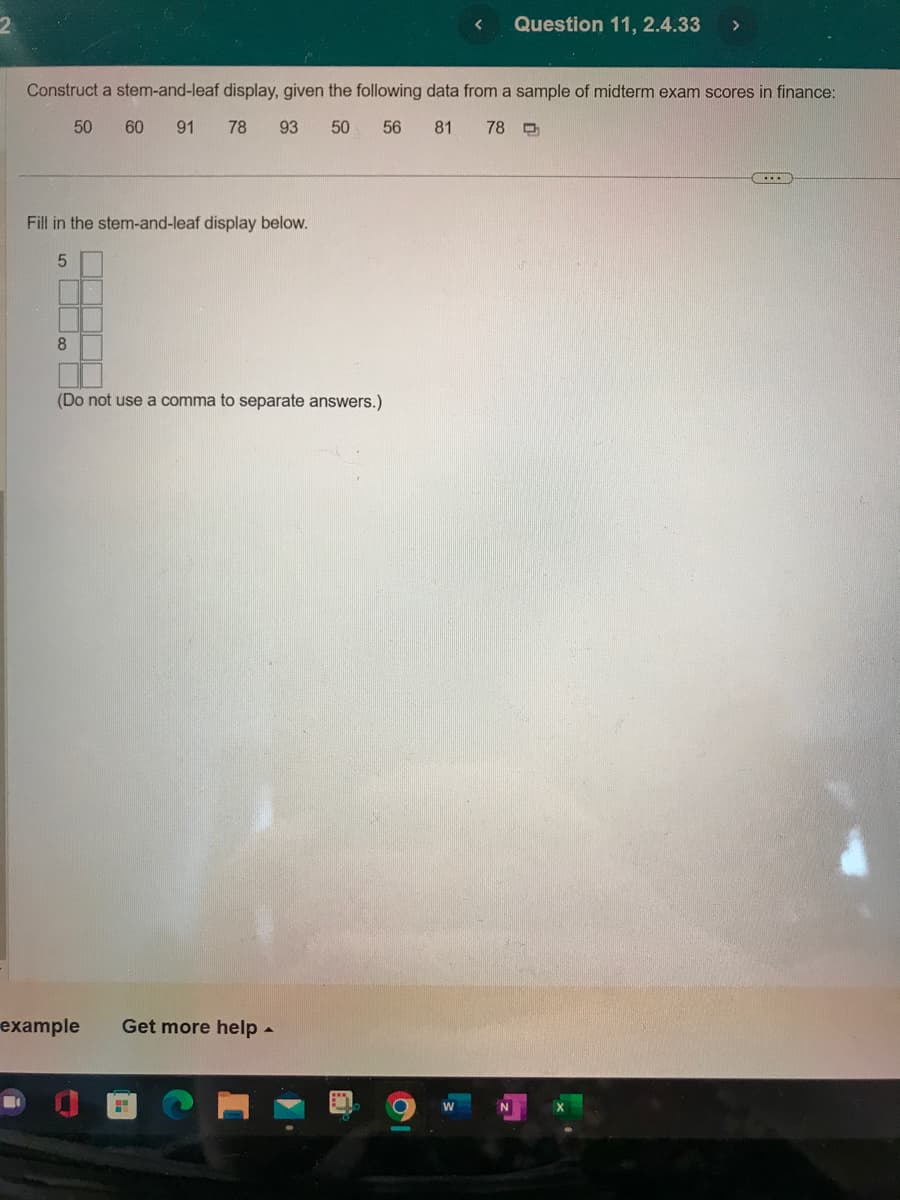 Fill in the stem-and-leaf display below.
Construct a stem-and-leaf display, given the following data from a sample of midterm exam scores in finance:
50 60
91 78 93
50
56 81 78 D
500
8
(Do not use a comma to separate answers.)
example Get more help.
2
<
W
Question 11, 2.4.33 >