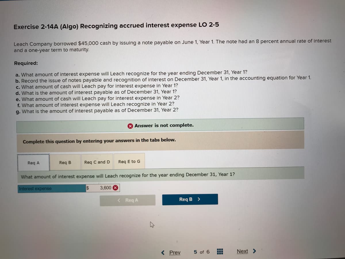 Exercise 2-14A (Algo) Recognizing accrued interest expense LO 2-5
Leach Company borrowed $45,000 cash by issuing a note payable on June 1, Year 1. The note had an 8 percent annual rate of interest
and a one-year term to maturity.
Required:
a. What amount of interest expense will Leach recognize for the year ending December 31, Year 1?
b. Record the issue of notes payable and recognition of interest on December 31, Year 1, in the accounting equation for Year 1.
c. What amount of cash will Leach pay for interest expense in Year 1?
d. What is the amount of interest payable as of December 31, Year 1?
e. What amount of cash will Leach pay for interest expense in Year 2?
f. What amount of interest expense will Leach recognize in Year 2?
g. What is the amount of interest payable as of December 31, Year 2?
Complete this question by entering your answers in the tabs below.
Req A
Req B
X Answer is not complete.
Req C and D
Req E to G
What amount of interest expense will Leach recognize for the year ending December 31, Year 1?
Interest expense
3,600 X
< Req A
Req B >
< Prev
5 of 6
11
Next >