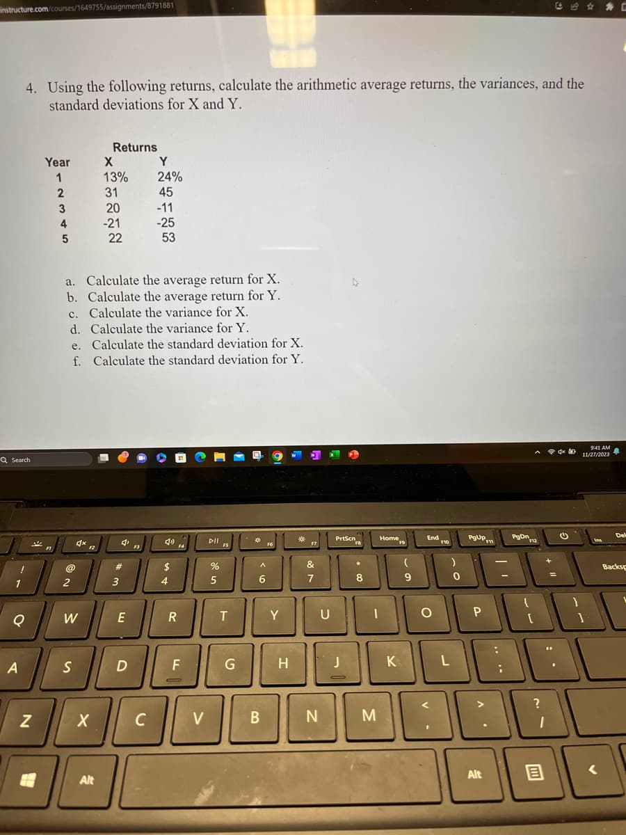 instructure.com/courses/1649755/assignments/8791881
Q Search
!
1
4. Using the following returns, calculate the arithmetic average returns, the variances, and the
standard deviations for X and Y.
Q
A
N
Year
1
2
3
4
5
@
2
a. Calculate the average return for X.
b. Calculate the average return for Y.
c. Calculate the variance for X.
d. Calculate the variance for Y.
e. Calculate the standard deviation for X.
f. Calculate the standard deviation for Y.
W
S
X
Returns
Alt
X
13%
31
20
-21
22
#
3
E
D
F3
Y
24%
45
-11
-25
53
C
$
4
R
F4
F
V
DII
%
5
FS
T
G
*
A
6
B
F6
Y
H
*
F7
&
7
N
U
A
PrtScn
J
FB
*
8
JO
Home
M
K
F9
(
9
End
O
F10
)
L
0
PgUPF11
P
Alt
....
PgDn
F12
?
x
{
:[
B
(
}
9:41 AM
11/27/2023
Ins
A
Del
Backsp