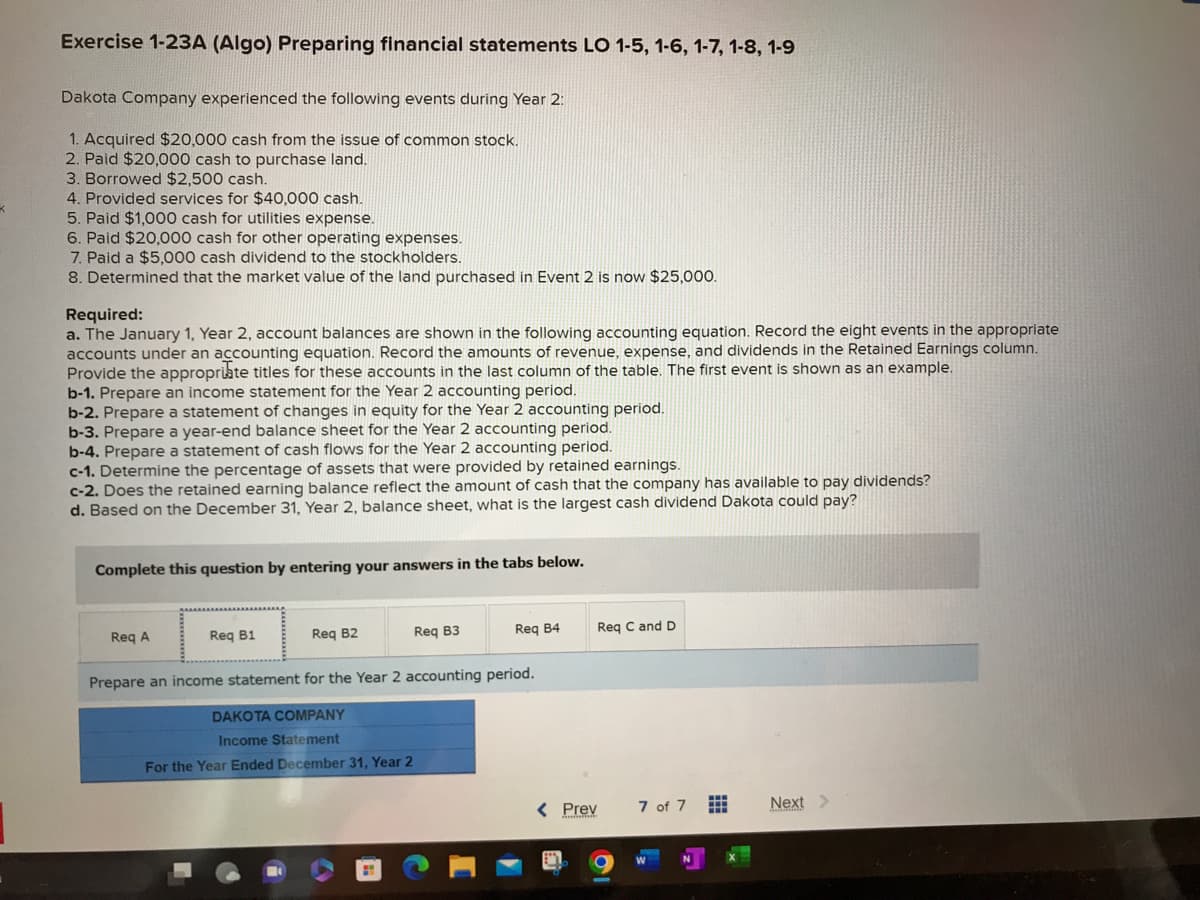 Exercise 1-23A (Algo) Preparing financial statements LO 1-5, 1-6, 1-7, 1-8, 1-9
Dakota Company experienced the following events during Year 2:
1. Acquired $20,000 cash from the issue of common stock.
2. Paid $20,000 cash to purchase land.
3. Borrowed $2,500 cash.
4. Provided services for $40,000 cash.
5. Paid $1,000 cash for utilities expense.
6. Paid $20,000 cash for other operating expenses.
7. Paid a $5,000 cash dividend to the stockholders.
8. Determined that the market value of the land purchased in Event 2 is now $25,000.
Required:
a. The January 1, Year 2, account balances are shown in the following accounting equation. Record the eight events in the appropriate
accounts under an accounting equation. Record the amounts of revenue, expense, and dividends in the Retained Earnings column.
Provide the appropriate titles for these accounts in the last column of the table. The first event is shown as an example.
b-1. Prepare an income statement for the Year 2 accounting period.
b-2. Prepare a statement of changes in equity for the Year 2 accounting period.
b-3. Prepare a year-end balance sheet for the Year 2 accounting period.
b-4. Prepare a statement of cash flows for the Year 2 accounting period.
c-1. Determine the percentage of assets that were provided by retained earnings.
c-2. Does the retained earning balance reflect the amount of cash that the company has available to pay dividends?
d. Based on the December 31, Year 2, balance sheet, what is the largest cash dividend Dakota could pay?
Complete this question by entering your answers in the tabs below.
Req A
Req B1
Req B2
Req B3
Req B4
Prepare an income statement for the Year 2 accounting period.
DAKOTA COMPANY
Income Statement
For the Year Ended December 31, Year 2
< Prev
Req C and D
7 of 7
Next >