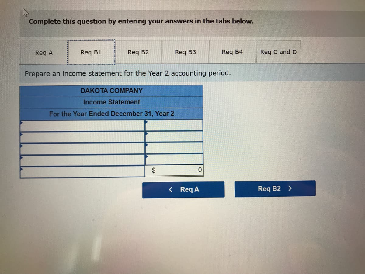 Complete this question by entering your answers in the tabs below.
Req A
Req B1
Req B2
DAKOTA COMPANY
Income Statement
For the Year Ended December 31, Year 2
Req B3
Prepare an income statement for the Year 2 accounting period.
$
0
Req B4
< Req A
Req C and D
Req B2 >