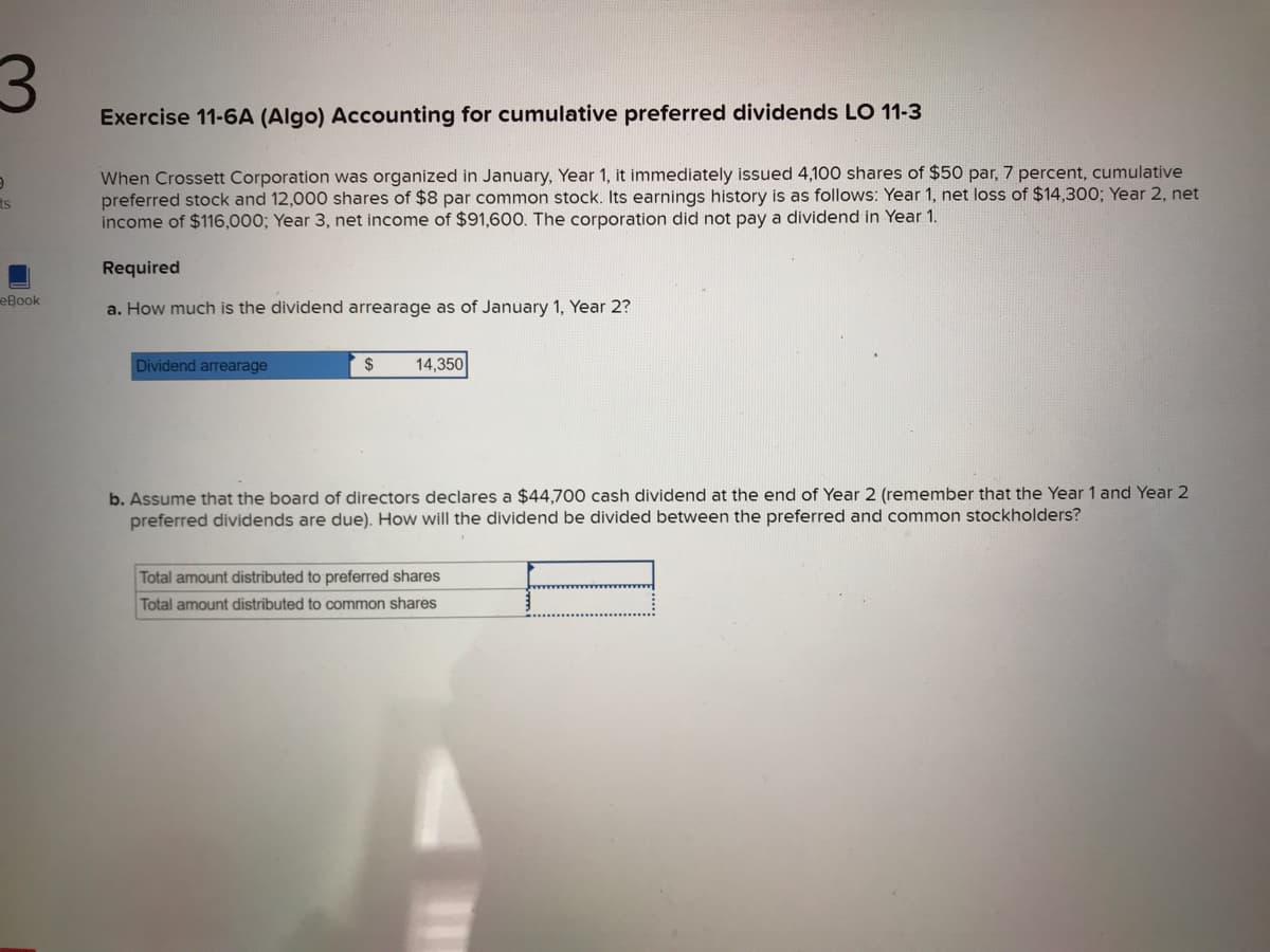 3
9
ts
eBook
Exercise 11-6A (Algo) Accounting for cumulative preferred dividends LO 11-3
When Crossett Corporation was organized in January, Year 1, it immediately issued 4,100 shares of $50 par, 7 percent, cumulative
preferred stock and 12,000 shares of $8 par common stock. Its earnings history is as follows: Year 1, net loss of $14,300; Year 2, net
income of $116,000; Year 3, net income of $91,600. The corporation did not pay a dividend in Year 1.
Required
a. How much is the dividend arrearage as of January 1, Year 2?
Dividend arrearage
$
14,350
b. Assume that the board of directors declares a $44,700 cash dividend at the end of Year 2 (remember that the Year 1 and Year 2
preferred dividends are due). How will the dividend be divided between the preferred and common stockholders?
Total amount distributed to preferred shares
Total amount distributed to common shares