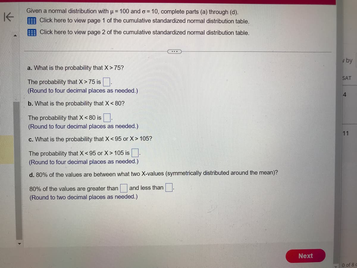 K
Given a normal distribution with μ = 100 and o= 10, complete parts (a) through (d).
Click here to view page 1 of the cumulative standardized normal distribution table.
Click here to view page 2 of the cumulative standardized normal distribution table.
a. What is the probability that X>75?
The probability that X > 75 is
(Round to four decimal places as needed.)
b. What is the probability that X < 80?
The probability that X < 80 is.
(Round to four decimal places as needed.)
c. What is the probability that X<95 or X > 105?
...
The probability that X <95 or X> 105 is
(Round to four decimal places as needed.)
d. 80% of the values are between what two X-values (symmetrically distributed around the mean)?
80% of the values are greater than and less than
(Round to two decimal places as needed.)
Next
v by
SAT
4
11
0 of 8 c