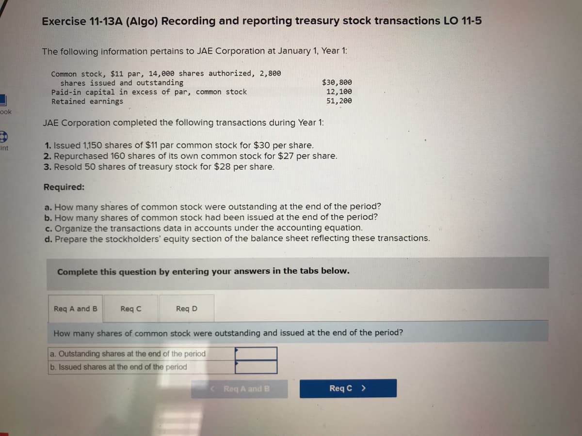 ook
50
int
Exercise 11-13A (Algo) Recording and reporting treasury stock transactions LO 11-5
The following information pertains to JAE Corporation at January 1, Year 1:
Common stock, $11 par, 14,000 shares authorized, 2,800
shares issued and outstanding
Paid-in capital in excess of par, common stock
Retained earnings
JAE Corporation completed the following transactions during Year 1:
1. Issued 1,150 shares of $11 par common stock for $30 per share.
2. Repurchased 160 shares of its own common stock for $27 per share.
3. Resold 50 shares of treasury stock for $28 per share.
Required:
a. How many shares of common stock were outstanding at the end of the period?
b. How many shares of common stock had been issued at the end of the period?
c. Organize the transactions data in accounts under the accounting equation.
d. Prepare the stockholders' equity section of the balance sheet reflecting these transactions.
$30,800
12,100
51,200
Complete this question by entering your answers in the tabs below.
Req A and B
Req C
Req D
How many shares of common stock were outstanding and issued at the end of the period?
a. Outstanding shares at the end of the period
b. Issued shares at the end of the period
< Req A and B
Req C >