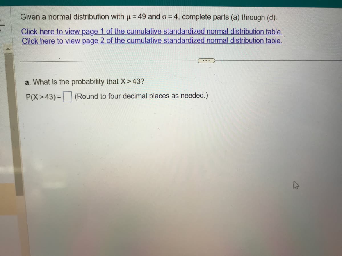 Given a normal distribution with u = 49 and o = 4, complete parts (a) through (d).
Click here to view page 1 of the cumulative standardized normal distribution table.
Click here to view page 2 of the cumulative standardized normal distribution table.
a. What is the probability that X > 43?
P(X>43)=
(Round to four decimal places as needed.)