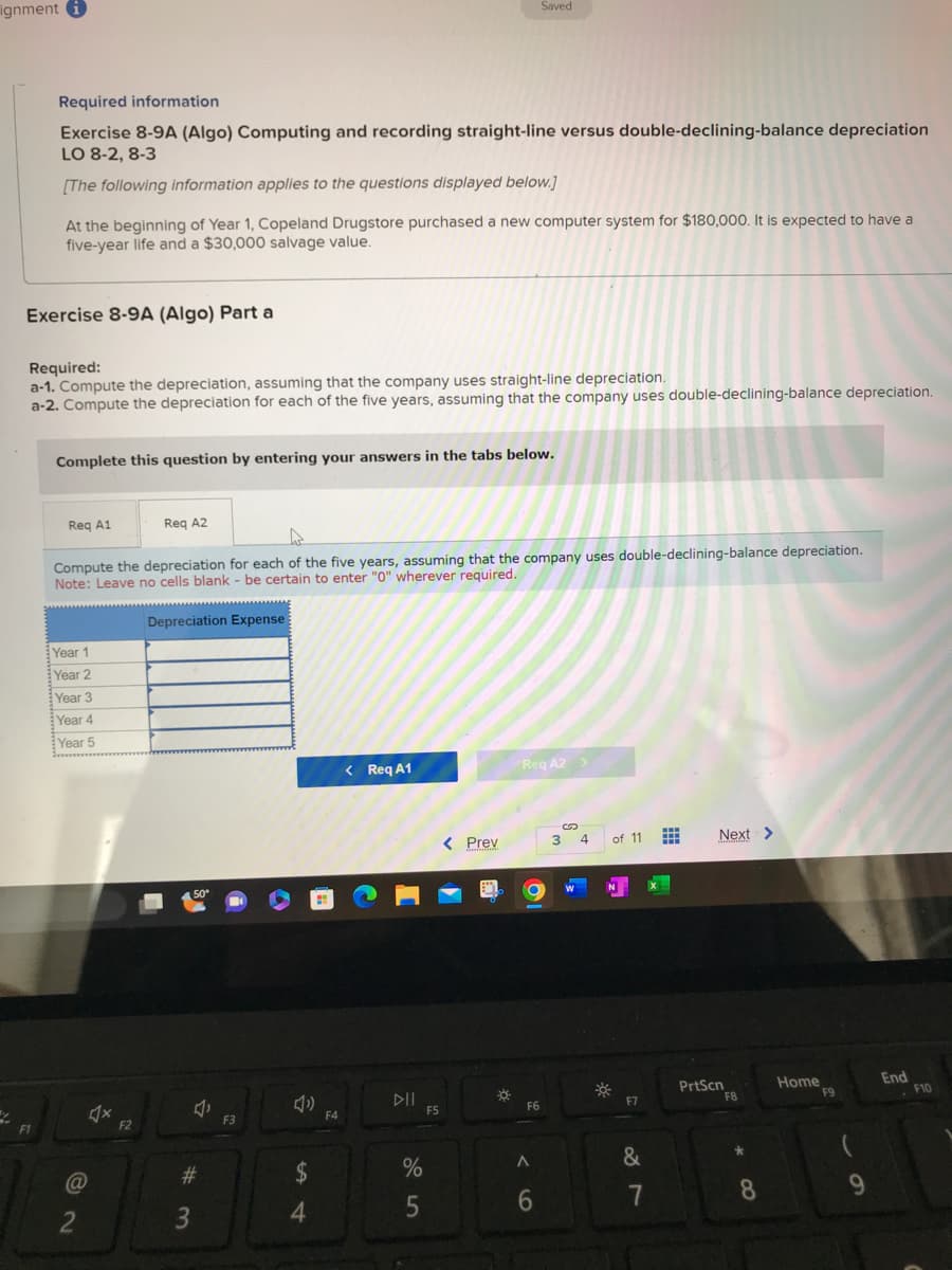 ignment
Required information
Exercise 8-9A (Algo) Computing and recording straight-line versus double-declining-balance depreciation
LO 8-2, 8-3
[The following information applies to the questions displayed below.]
Exercise 8-9A (Algo) Part a
F1
At the beginning of Year 1, Copeland Drugstore purchased a new computer system for $180,000. It is expected to have a
five-year life and a $30,000 salvage value.
Required:
a-1. Compute the depreciation, assuming that the company uses straight-line depreciation.
a-2. Compute the depreciation for each of the five years, assuming that the company uses double-declining-balance depreciation.
Complete this question by entering your answers in the tabs below.
Req A1
Year 1
Year 2
Compute the depreciation for each of the five years, assuming that the company uses double-declining-balance depreciation.
Note: Leave no cells blank - be certain to enter "0" wherever required.
Depreciation Expense
Year 3
Year 4
Year 5
(@
2
dx
Req A2
F2
50°
J
#
3
F3
$
4
पं
F4
< Req A1
DII
%
5
F5
< Prev
1
Saved
☀
Req A2 >
O
F6
A
6
3
S
4
of 11
N
&
7
Next >
PrtScn
F8
8
Home
F9
9
End
F10