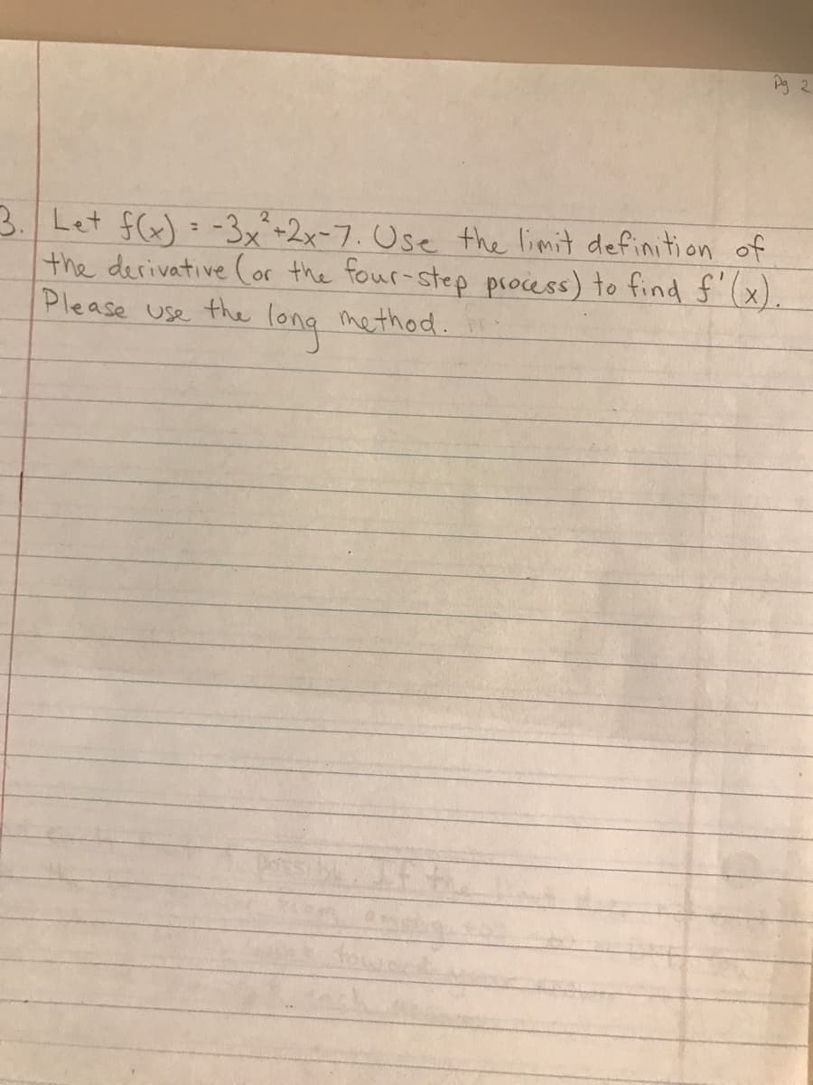 Pg 2
3. Let f(x) = -3x²+2x-7. Use the limit definition of
the derivative (or the four-step process) to find f'(x).
Please use
the
long
method.