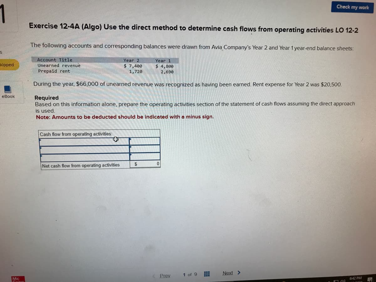 1
s
kipped
eBook
Mc
Gram
Exercise 12-4A (Algo) Use the direct method to determine cash flows from operating activities LO 12-2
The following accounts and corresponding balances were drawn from Avia Company's Year 2 and Year 1 year-end balance sheets:
Year 2
$ 7,400
1,720
Year 1
$ 4,800
2,690
Account Title
Unearned revenue
Prepaid rent
During the year, $66,000 of unearned revenue was recognized as having been earned. Rent expense for Year 2 was $20,500.
Required
Based on this information alone, prepare the operating activities section of the statement of cash flows assuming the direct approach
is used.
Note: Amounts to be deducted should be indicated with a minus sign.
Cash flow from operating activities:
+
Net cash flow from operating activities
$
0
Prev
Check my work
1 of 9
Next >
6:42 PM