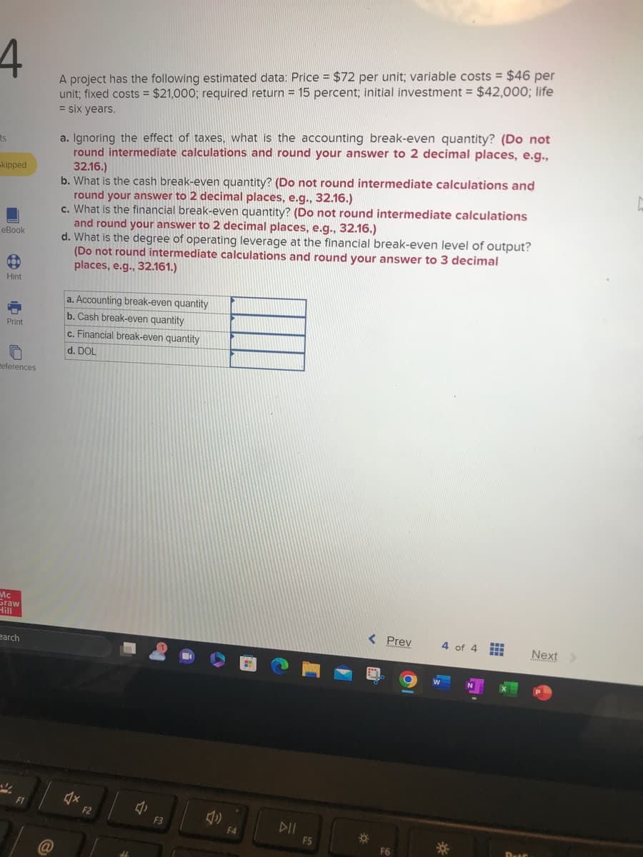 4
ts
-kipped
eBook
Hint
Print
References
Mc
Graw
Hill
earch
F1
A project has the following estimated data: Price = $72 per unit; variable costs = $46 per
unit; fixed costs $21,000; required return = 15 percent; initial investment = $42,000; life
= six years.
a. Ignoring the effect of taxes, what is the accounting break-even quantity? (Do not
round intermediate calculations and round your answer to 2 decimal places, e.g.,
32.16.)
b. What is the cash break-even quantity? (Do not round intermediate calculations and
round your answer to 2 decimal places, e.g., 32.16.)
c. What is the financial break-even quantity? (Do not round intermediate calculations
and round your answer to 2 decimal places, e.g., 32.16.)
d. What is the degree of operating leverage at the financial break-even level of output?
(Do not round intermediate calculations and round your answer to 3 decimal
places, e.g., 32.161.)
a. Accounting break-even quantity
b. Cash break-even quantity
c. Financial break-even quantity
d. DOL
♫x
F2
1,
F3
(1)
F4
F5
< Prev
F6
4 of 4
*
Next >