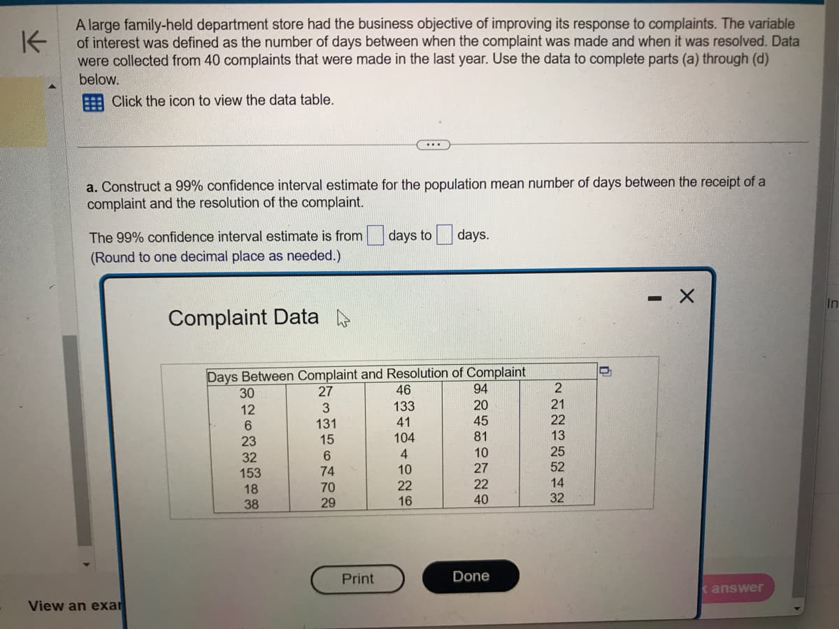 K
A large family-held department store had the business objective of improving its response to complaints. The variable
of interest was defined as the number of days between when the complaint was made and when it was resolved. Data
were collected from 40 complaints that were made in the last year. Use the data to complete parts (a) through (d)
below.
Click the icon to view the data table.
a. Construct a 99% confidence interval estimate for the population mean number of days between the receipt of a
complaint and the resolution of the complaint.
The 99% confidence interval estimate is from
(Round to one decimal place as needed.)
View an exar
Complaint Data
Days Between Complaint and Resolution of Complaint
30
12
6
23
32
153
18
38
ENMASONR2
27
3
131
15
6
74
70
29
days to days.
Print
46
133
41
104
4
10
22
16
94
20
45
81
10
27
22
40
Done
2
21
22
13
25
52
14
32
-
< answer
In