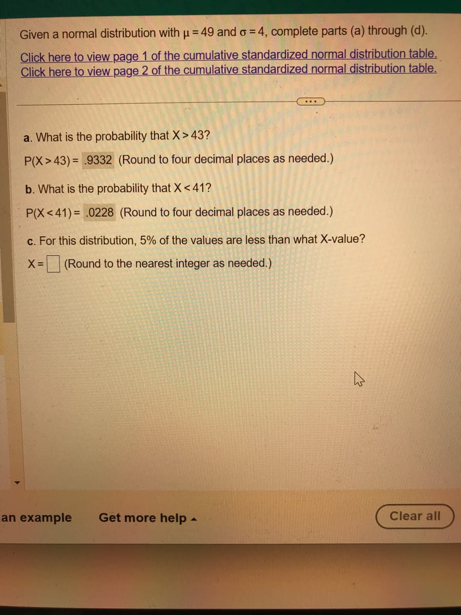 Given a normal distribution with μ = 49 and o=4, complete parts (a) through (d).
Click here to view page 1 of the cumulative standardized normal distribution table.
Click here to view page 2 of the cumulative standardized normal distribution table.
a. What is the probability that X>43?
P(X> 43)= .9332 (Round to four decimal places as needed.)
b. What is the probability that X<41?
P(X<41)= .0228 (Round to four decimal places as needed.)
c. For this distribution, 5% of the values are less than what X-value?
X= (Round to the nearest integer as needed.)
an example Get more help.
Clear all