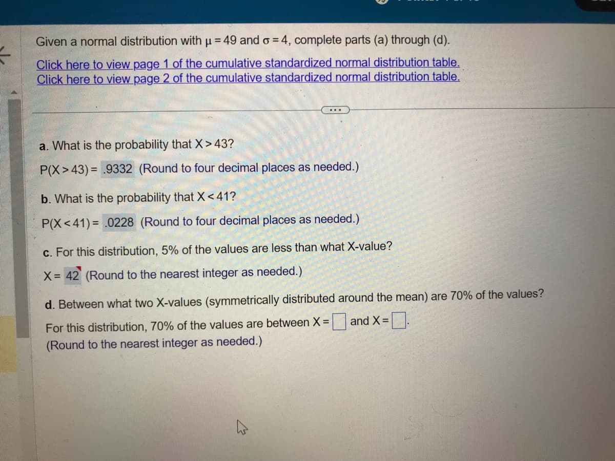Given a normal distribution with µ = 49 and o = 4, complete parts (a) through (d).
μ
Click here to view page 1 of the cumulative standardized normal distribution table.
Click here to view page 2 of the cumulative standardized normal distribution table.
a. What is the probability that X>43?
P(X>43) = .9332 (Round to four decimal places as needed.)
b. What is the probability that X <41?
P(X<41)= .0228 (Round to four decimal places as needed.)
c. For this distribution, 5% of the values are less than what X-value?
X= 42 (Round to the nearest integer as needed.)
d. Between what two X-values (symmetrically distributed around the mean) are 70% of the values?
For this distribution, 70% of the values are between X and X =
(Round to the nearest integer as needed.)