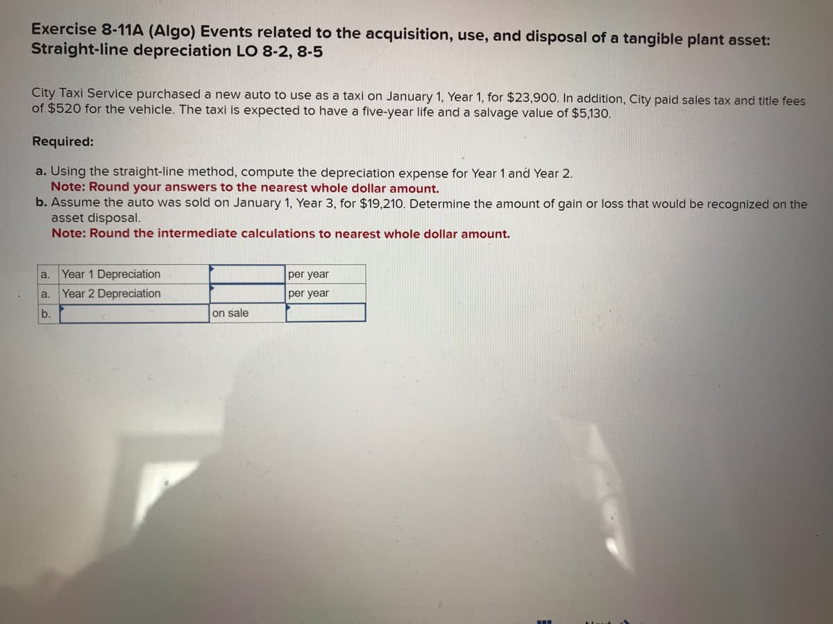 Exercise 8-11A (Algo) Events related to the acquisition, use, and disposal of a tangible plant asset:
Straight-line depreciation LO 8-2, 8-5
City Taxi Service purchased a new auto to use as a taxi on January 1, Year 1, for $23,900. In addition, City paid sales tax and title fees
of $520 for the vehicle. The taxi is expected to have a five-year life and a salvage value of $5,130.
Required:
a. Using the straight-line method, compute the depreciation expense for Year 1 and Year 2.
Note: Round your answers to the nearest whole dollar amount.
b. Assume the auto was sold on January 1, Year 3, for $19,210. Determine the amount of gain or loss that would be recognized on the
asset disposal.
Note: Round the intermediate calculations to nearest whole dollar amount.
a. Year 1 Depreciation
a. Year 2 Depreciation
b.
on sale
per year
per year
‒‒‒