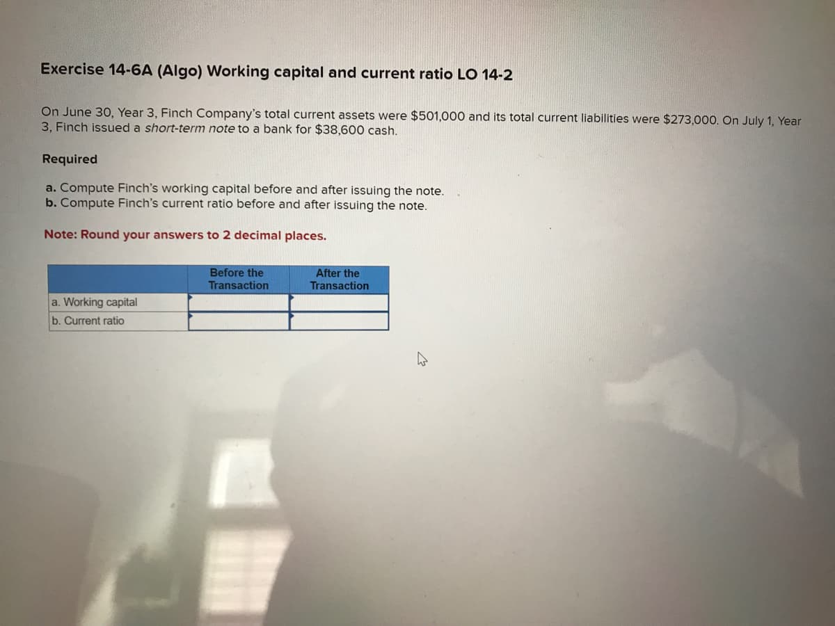 Exercise 14-6A (Algo) Working capital and current ratio LO 14-2
On June 30, Year 3, Finch Company's total current assets were $501,000 and its total current liabilities were $273,000. On July 1, Year
3, Finch issued a short-term note to a bank for $38,600 cash.
Required
a. Compute Finch's working capital before and after issuing the note.
b. Compute Finch's current ratio before and after issuing the note.
Note: Round your answers to 2 decimal places.
a. Working capital
b. Current ratio
Before the
Transaction
After the
Transaction