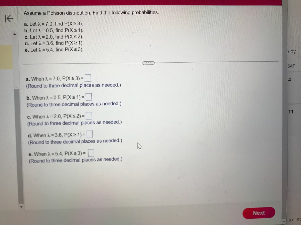 K
Assume a Poisson distribution. Find the following probabilities.
a. Let λ = 7.0, find P(X≥ 3).
b. Let λ = 0.5, find P(X ≤ 1).
c. Let λ = 2.0, find P(X≤ 2).
d. Let λ = 3.6, find P(X≥ 1).
e. Let λ = 5.4, find P(X ≤ 3).
a. When λ = 7.0, P(X≥ 3) =
(Round to three decimal places as needed.)
b. When λ = 0.5, P(X≤1)=
(Round to three decimal places as needed.)
c. When λ = 2.0, P(X≤2) =
(Round to three decimal places as needed.)
d. When λ = 3.6, P(X≥ 1) =
(Round to three decimal places as needed.)
e. When λ = 5.4, P(X ≤ 3) =
(Round to three decimal places as needed.)
Next
v by
SAT
4
11
0 of 8