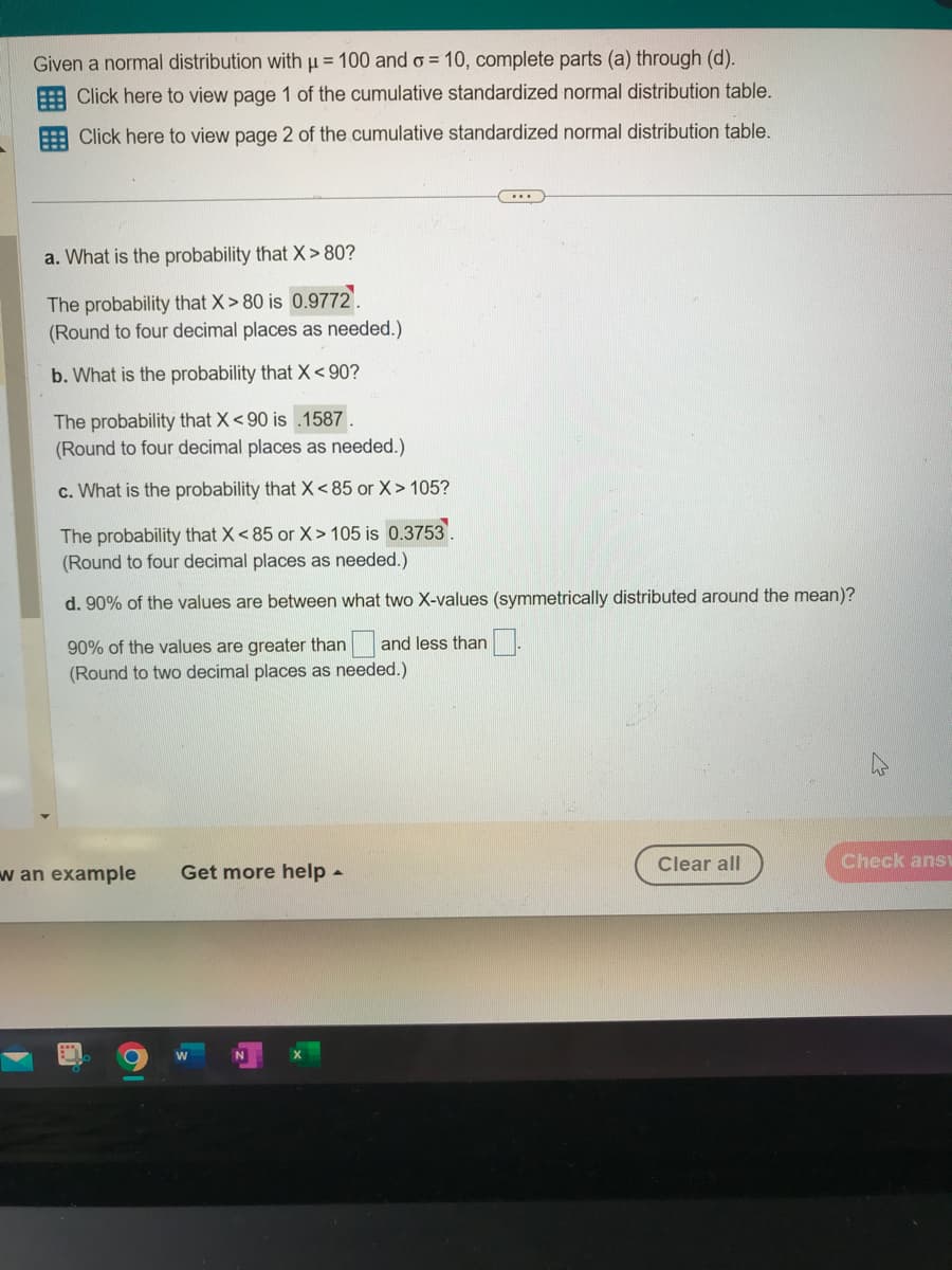 Given a normal distribution with μ = 100 and o= 10, complete parts (a) through (d).
Click here to view page 1 of the cumulative standardized normal distribution table.
Click here to view page 2 of the cumulative standardized normal distribution table.
a. What is the probability that X> 80?
The probability that X > 80 is 0.9772.
(Round to four decimal places as needed.)
b. What is the probability that X<90?
The probability that X <90 is .1587.
(Round to four decimal places as needed.)
c. What is the probability that X<85 or X>105?
The probability that X < 85 or X> 105 is 0.3753
(Round to four decimal places as needed.)
d. 90% of the values are between what two X-values (symmetrically distributed around the mean)?
90% of the values are greater than a and less than
(Round to two decimal places as needed.).
w an example
O
Get more help -
W
N
Clear all
Check ansv
