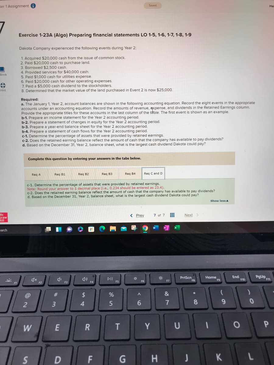 er 1 Assignment i
Book
Hint
Mc
Graw
Hill
earch
✓
%
F1
Exercise 1-23A (Algo) Preparing financial statements LO 1-5, 1-6, 1-7, 1-8, 1-9
Dakota Company experienced the following events during Year 2:
1. Acquired $20,000 cash from the issue of common stock.
2. Paid $20,000 cash to purchase land.
3. Borrowed $2,500 cash.
4. Provided services for $40,000 cash.
5. Paid $1,000 cash for utilities expense.
6. Paid $20,000 cash for other operating expenses.
7. Paid a $5,000 cash dividend to the stockholders.
8. Determined that the market value of the land purchased in Event 2 is now $25,000.
Required:
a. The January 1, Year 2, account balances are shown in the following accounting equation. Record the eight events in the appropriate
accounts under an accounting equation. Record the amounts of revenue, expense, and dividends in the Retained Earnings column.
Provide the appropriate titles for these accounts in the last column of the table. The first event is shown as an example.
b-1. Prepare an income statement for the Year 2 accounting period.
b-2. Prepare a statement of changes in equity for the Year 2 accounting period.
b-3. Prepare a year-end balance sheet for the Year 2 accounting period.
b-4. Prepare a statement of cash flows for the Year 2 accounting period.
c-1. Determine the percentage of assets that were provided by retained earnings.
c-2. Does the retained earning balance reflect the amount of cash that the company has available to pay dividends?
d. Based on the December 31, Year 2, balance sheet, what is the largest cash dividend Dakota could pay?
Complete this question by entering your answers in the tabs below.
@
2
Req A
W
S
Req B1
F2
c-1. Determine the percentage of assets that were provided by retained earnings.
Note: Round your answer to 1 decimal place (i.e., 0.234 should be entered as 23.4).
c-2. Does the retained earning balance reflect the amount of cash that the company has available to pay dividends?
d. Based on the December 31, Year 2, balance sheet, what is the largest cash dividend Dakota could pay?
4,
#
3
E
D
Req B2
F3
$
4
F4
R
Req B3
FL
%
5
F5
Req B4
T
Saved
G
< Prev
*
Req C and D
F6
A
6
Y
7 of 7
*
H
F7
&
7
Next >
PrtScn
U
J
F8
8
Show less A
Home
1
F9
(
9
K
End
F10
O
)
0
PgUp
He
F11
P