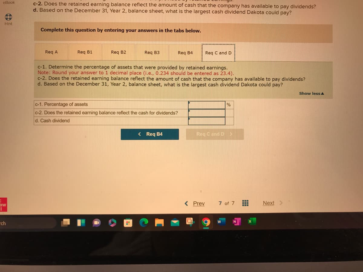 eBook
3
Hint
aw
II
ch
c-2. Does the retained earning balance reflect the amount of cash that the company has available to pay dividends?
d. Based on the December 31, Year 2, balance sheet, what is the largest cash dividend Dakota could pay?
Complete this question by entering your answers in the tabs below.
Req A
Req B1
Req B2
Req B3
Req B4
c-1. Determine the percentage of assets that were provided by retained earnings.
Note: Round your answer to 1 decimal place (i.e., 0.234 should be entered as 23.4).
c-2. Does the retained earning balance reflect the amount of cash that the company has available to pay dividends?
d. Based on the December 31, Year 2, balance sheet, what is the largest cash dividend Dakota could pay?
c-1. Percentage of assets
c-2. Does the retained earning balance reflect the cash for dividends?
d. Cash dividend
< Req B4
Req C and D
Rec Cand D
< Prev
0
%
7 of 7
W
N
Next
mamminis
Show less A