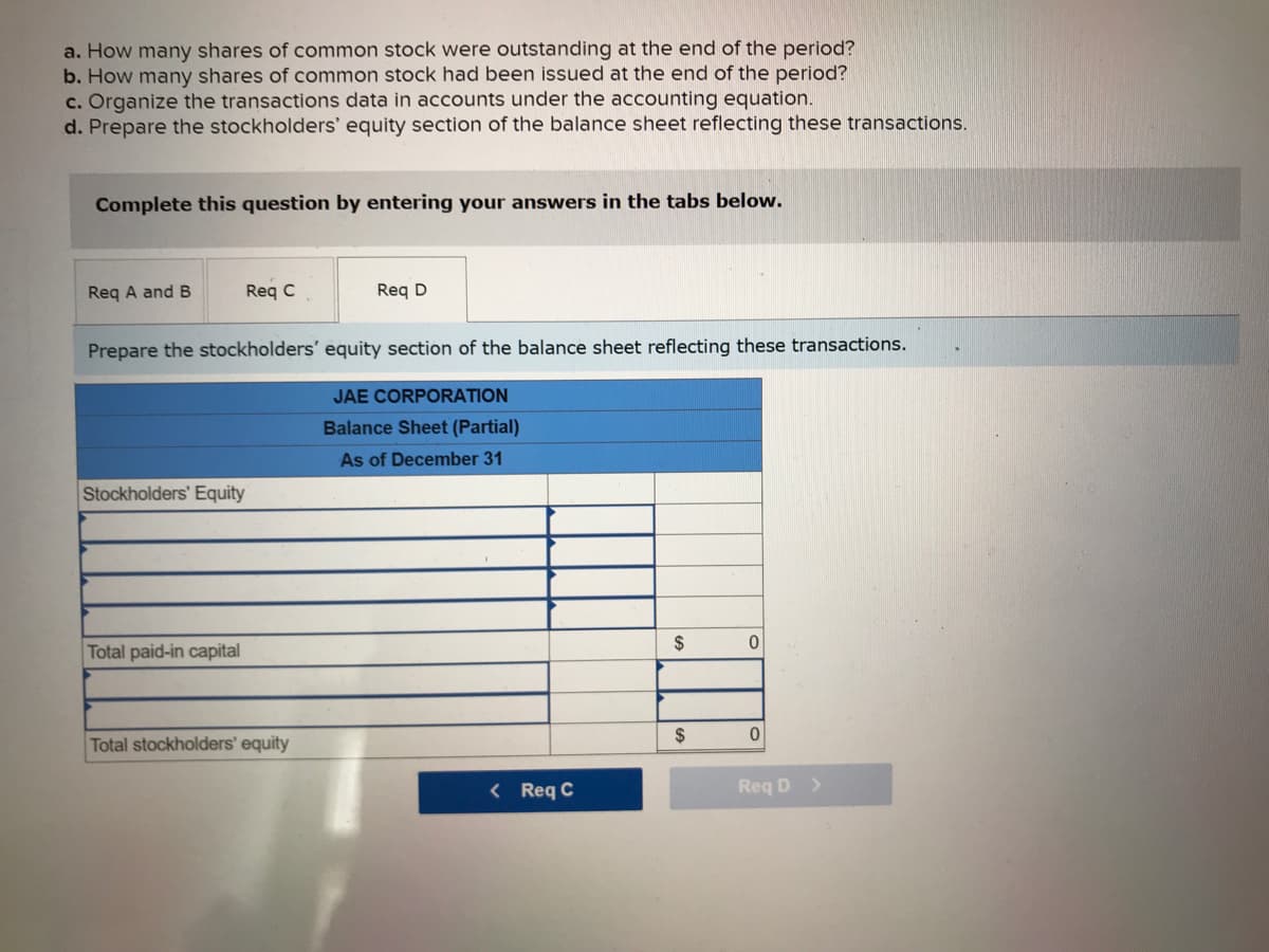 a. How many shares of common stock were outstanding at the end of the period?
b. How many shares of common stock had been issued at the end of the period?
c. Organize the transactions data in accounts under the accounting equation.
d. Prepare the stockholders' equity section of the balance sheet reflecting these transactions.
Complete this question by entering your answers in the tabs below.
Req A and B
Req C
Prepare the stockholders' equity section of the balance sheet reflecting these transactions.
JAE CORPORATION
Balance Sheet (Partial)
As of December 31
Stockholders' Equity
Total paid-in capital
Req D
Total stockholders' equity
< Req C
$
$
0
0
Req D >