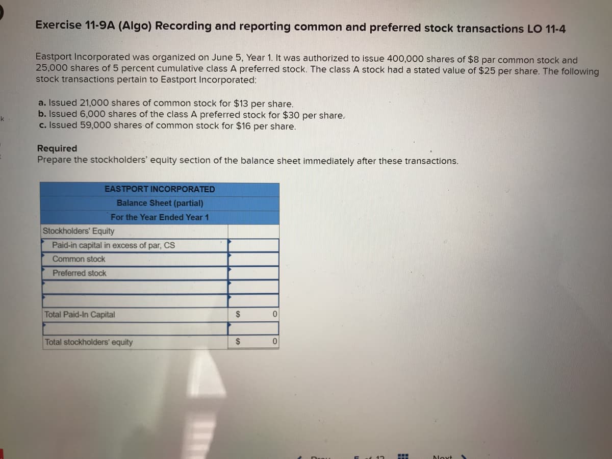 k
Exercise 11-9A (Algo) Recording and reporting common and preferred stock transactions LO 11-4
Eastport Incorporated was organized on June 5, Year 1. It was authorized to issue 400,000 shares of $8 par common stock and
25,000 shares of 5 percent cumulative class A preferred stock. The class A stock had a stated value of $25 per share. The following
stock transactions pertain to Eastport Incorporated:
a. Issued 21,000 shares of common stock for $13 per share.
b. Issued 6,000 shares of the class A preferred stock for $30 per share.
c. Issued 59,000 shares of common stock for $16 per share.
Required
Prepare the stockholders' equity section of the balance sheet immediately after these transactions.
EASTPORT INCORPORATED
Balance Sheet (partial)
For the Year Ended Year 1
Stockholders' Equity
Paid-in capital in excess of par, CS
Common stock
Preferred stock
Total Paid-In Capital
Total stockholders' equity
$
$
0
0
Next