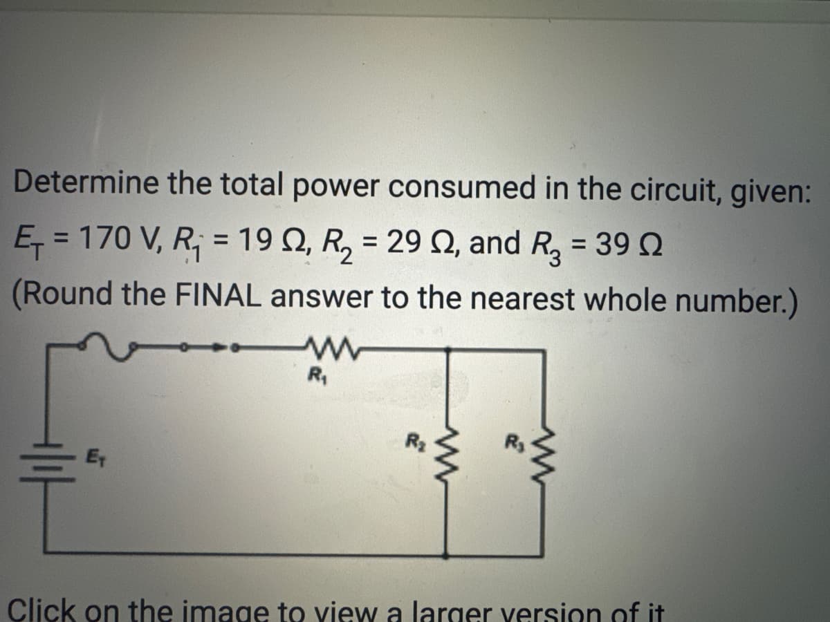 Determine the total power consumed in the circuit, given:
E₁ = 170 V, R₁ = 19, R₂ = 29 , and R3 = 39
(Round the FINAL answer to the nearest whole number.)
E
ww
R₁
R₂
www
www
Click on the image to view a larger version of it