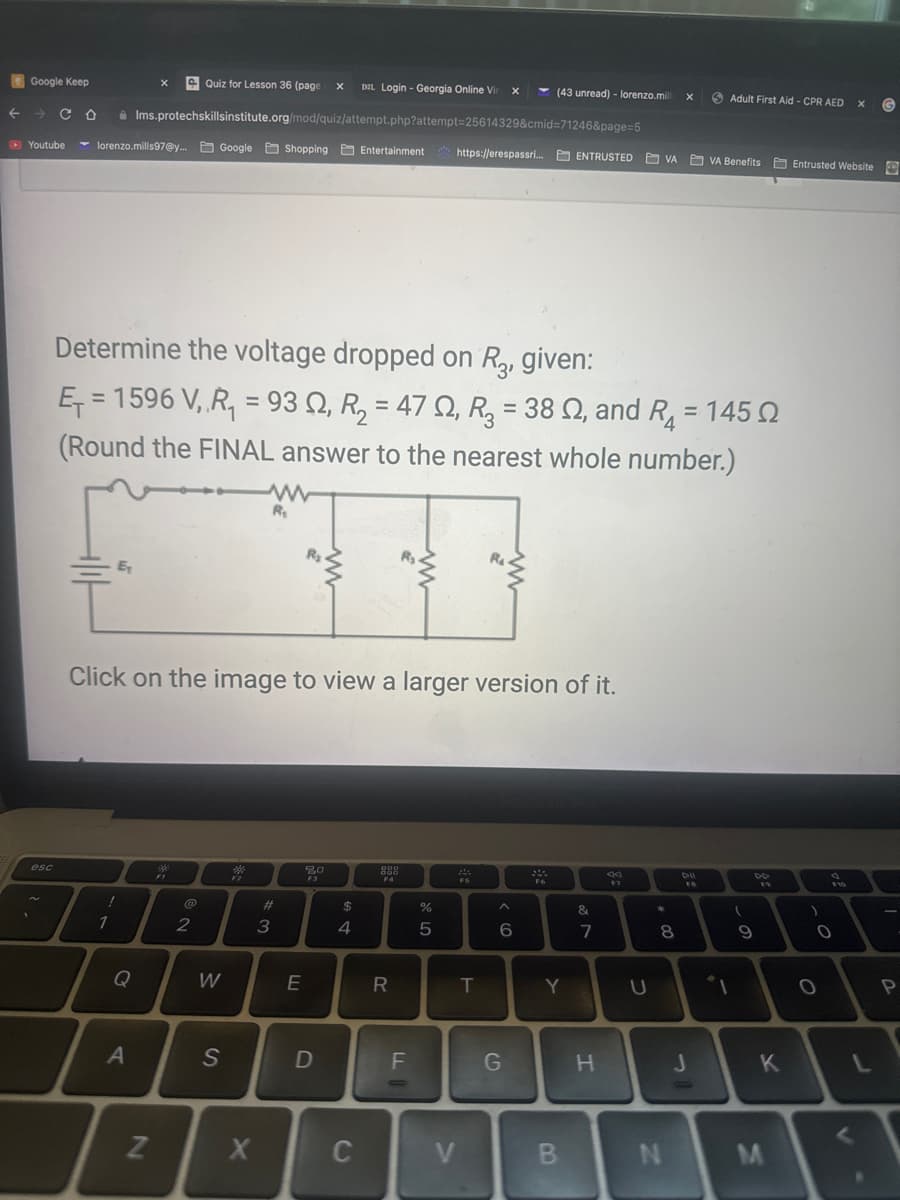 Quiz for Lesson 36 (page X DZL Login - Georgia Online Vir X
← → CO
Ims.protechskillsinstitute.org/mod/quiz/attempt.php?attempt=25614329&cmid=71246&page=5
Youtube lorenzo.mills97@y... Google Shopping Entertainment https://erespassri... ENTRUSTED VA VA Benefits Entrusted Website
Google Keep
esc
E₁
1
Determine the voltage dropped on R3, given:
Ω
Ę₁ = 1596 V‚ ‚R₁ = 93 №, R₂ = 47 N, R₂ = 38 ≤, and R₁ = 145
(Round the FINAL answer to the nearest whole number.)
Q
X
Click on the image to view a larger version of it.
A
N
F1
@
2
W
S
*
F2
W
R₁
X
#
3
@
E
20
F3
D
$
4
C
000
888
F4
R
FL
%
5
V
F5
T
^
6
(43 unread) - lorenzo.mill
G
2940
F6
Y
B
&
7
H
F7
U
*
a
8
X
N
DIL
FB
J
Adult First Aid - CPR AED X
-
DD
F9
(
9
K
M
)
F10
O
O
G
P