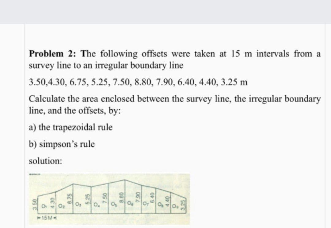 Problem 2: The following offsets were taken at 15 m intervals from a
survey line to an irregular boundary line
3.50,4.30, 6.75, 5.25, 7.50, 8.80, 7.90, 6.40, 4.40, 3.25 m
Calculate the area enclosed between the survey line, the irregular boundary
line, and the offsets, by:
a) the trapezoidal rule
b) simpson's rule
solution:
406
15M
3 50
6.75
5.25
7.50
8.80
06
3.25
