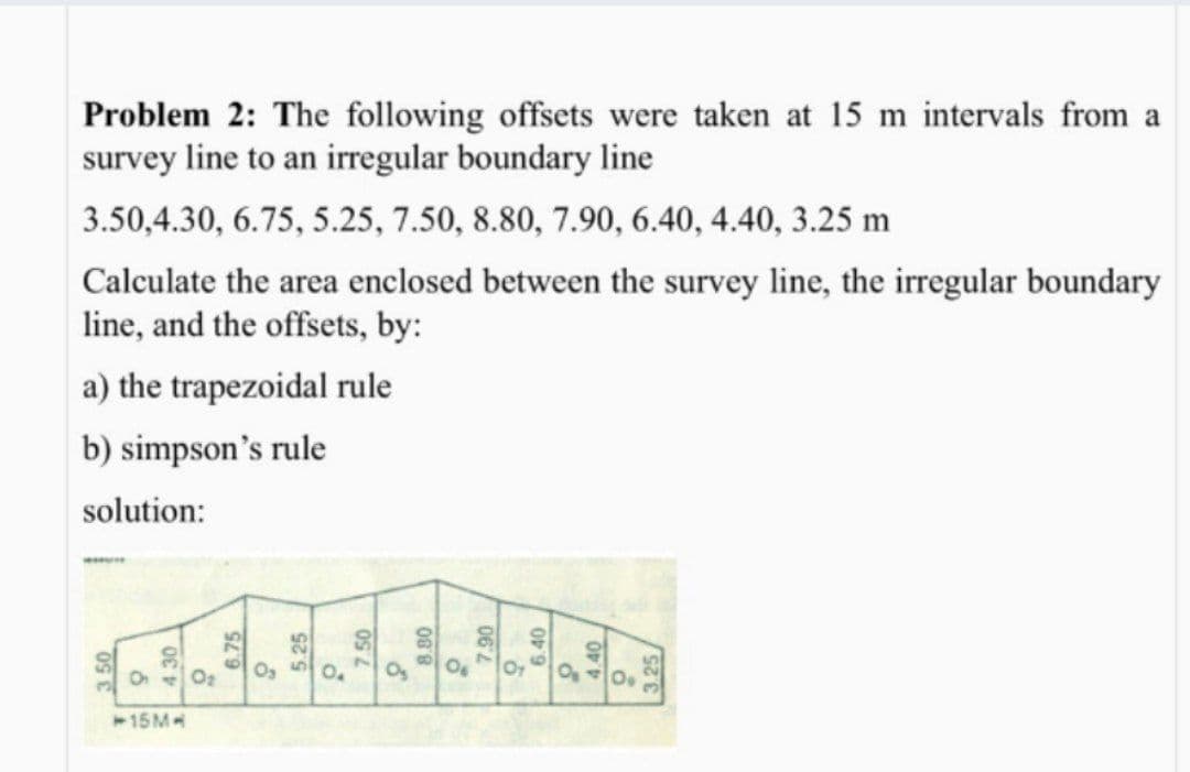 Problem 2: The following offsets were taken at 15 m intervals from a
survey line to an irregular boundary line
3.50,4.30, 6.75, 5.25, 7.50, 8.80, 7.90, 6.40, 4.40, 3.25 m
Calculate the area enclosed between the survey line, the irregular boundary
line, and the offsets, by:
a) the trapezoidal rule
b) simpson's rule
solution:
O2
Og
Og
Or
O40
15M
6.75
5.25
8.80
062
6.40
4.40
3.25/
