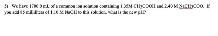 5) We have 1700.0 mL of a common ion solution containing 1.35M CH3COOH and 2.40 M NACH3COO. If
you add 85 milliliters of 1.10 M NAOH to this solution, what is the new pH?
