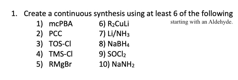 1. Create a continuous synthesis using at least 6 of the following
6) R2CuLi
7) Li/NH3
8) NABH4
9) SOCI2
10) NaNH2
starting with an Aldehyde.
1) mcPBA
2) PCC
3) TOS-CI
4) TMS-CI
5) RMGBR
