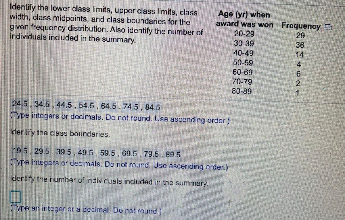 Identify the lower class limits, upper class limits, class
width, class midpoints, and class boundaries for the
given frequency distribution. Also identify the number of
individuals included in the summary.
Age (yr) when
award was won Frequency
20-29
30-39
40-49
50-59
60-69
70-79
80-89
29
36
14
4.
2.
1
24.5 , 34.5 , 44.5 , 54.5 , 64.5 , 74.5 , 84.5
(Type integers or decimals. Do not round. Use ascending order.)
Identify the class boundaries.
19.5, 29.5 , 39.5 , 49.5 , 59.5, 69.5, 79.5, 89.5
(Type integers or decimals. Do not round. Use ascending order.)
Identify the number of individuals included in the summary,
(Type an integer or a decimal. Do not round.)
