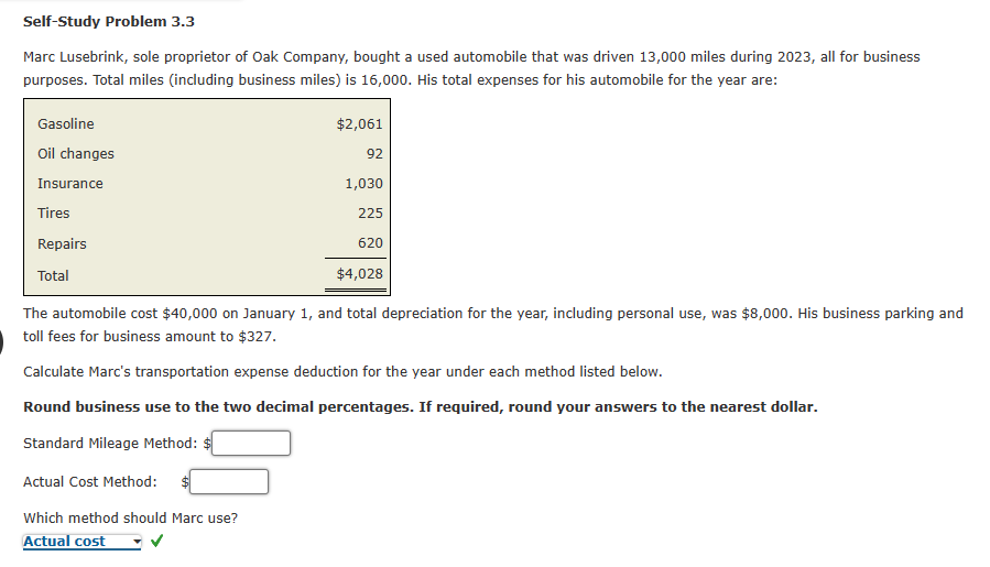 Self-Study Problem 3.3
Marc Lusebrink, sole proprietor of Oak Company, bought a used automobile that was driven 13,000 miles during 2023, all for business
purposes. Total miles (including business miles) is 16,000. His total expenses for his automobile for the year are:
Gasoline
Oil changes
Insurance
Tires
Repairs
Total
$2,061
92
1,030
225
620
$4,028
The automobile cost $40,000 on January 1, and total depreciation for the year, including personal use, was $8,000. His business parking and
toll fees for business amount to $327.
Calculate Marc's transportation expense deduction for the year under each method listed below.
Round business use to the two decimal percentages. If required, round your answers to the nearest dollar.
Standard Mileage Method:
Actual Cost Method:
Which method should Marc use?
Actual cost