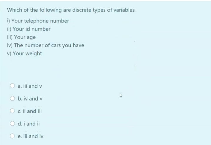 Which of the following are discrete types of variables
i) Your telephone number
ii) Your id number
iii) Your age
iv) The number of cars you have
v) Your weight
a. iii and v
b. iv and v
O c. ii and ii
O d. i and ii
e. iii and iv
