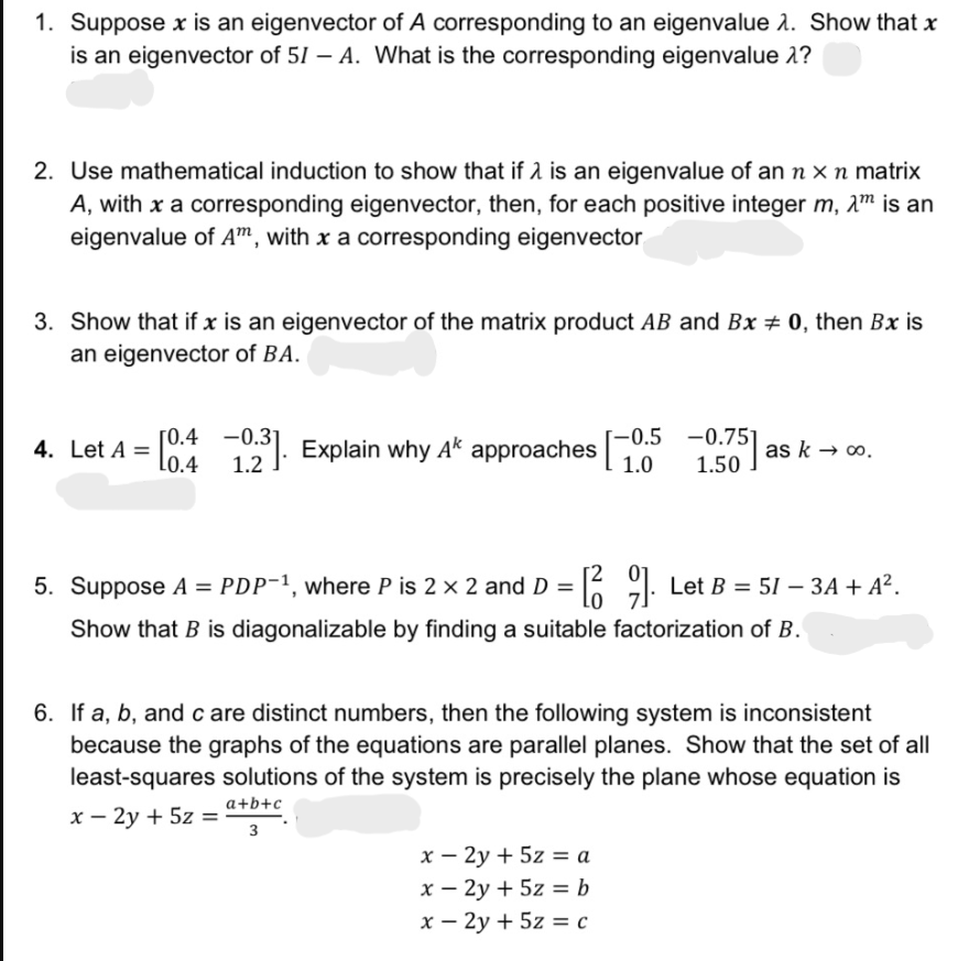 1. Suppose x is an eigenvector of A corresponding to an eigenvalue 1. Show that x
is an eigenvector of 51 – A. What is the corresponding eigenvalue 2?
2. Use mathematical induction to show that if 2 is an eigenvalue of an n x n matrix
A, with x a corresponding eigenvector, then, for each positive integer m, 2m is an
eigenvalue of A", with x a corresponding eigenvector
3. Show that if x is an eigenvector of the matrix product AB and Bx # 0, then Bx is
an eigenvector of BA.
ГО.4 —0.3
Lo.4
-0.5 -0.75]
4. Let A =
. Explain why Ak approaches
as k → o.
1.2
1.0
1.50
5. Suppose A = PDP-1, where P is 2 x 2 and D =
6 91: Let B = 51 – 3A + A².
Show that B is diagonalizable by finding a suitable factorization of B.
6. If a, b, andc are distinct numbers, then the following system is inconsistent
because the graphs of the equations are parallel planes. Show that the set of all
least-squares solutions of the system is precisely the plane whose equation is
a+b+c
х — 2у + 5z %3
3
x – 2y + 5z = a
х — 2у + 5z %3b
х — 2у + 5z %3 с
