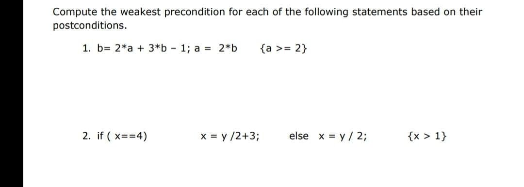 Compute the weakest precondition for each of the following statements based on their
postconditions.
1. b= 2*a + 3*b - 1; a = 2*b
{a >= 2}
2. if ( x==4)
X = y /2+3;
else x = y / 2;
{x > 1}
